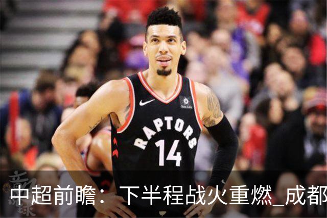 中超前瞻：下半程战火重燃 成都剑指三分申花求反弹