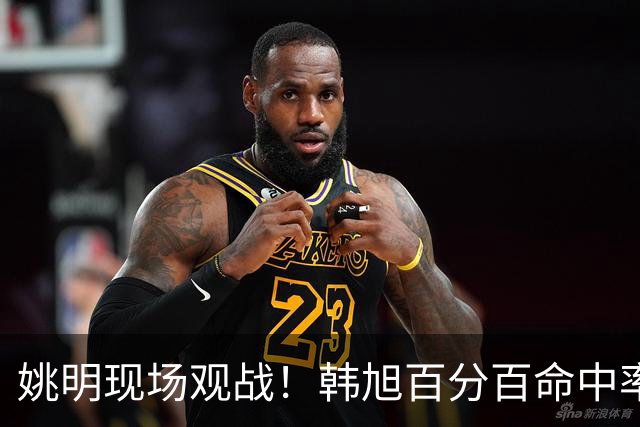 姚明现场观战！韩旭百分百命中率 盖帽得分盘活自由人内线