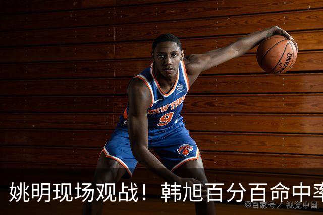 姚明现场观战！韩旭百分百命中率 盖帽得分盘活自由人内线