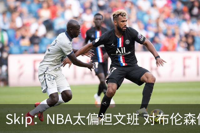 Skip：NBA太偏袒文班 对布伦森做出扎扎垫伦纳德脚的动作却没被吹